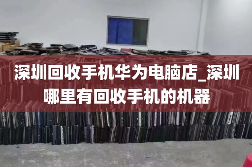 深圳回收手机华为电脑店_深圳哪里有回收手机的机器