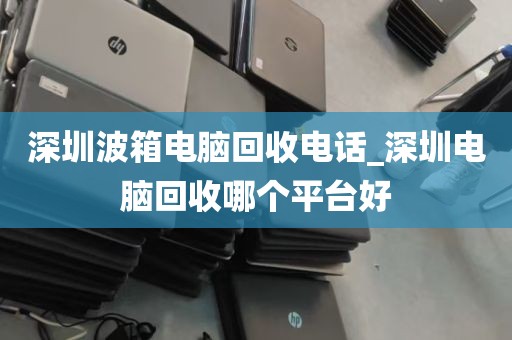 深圳波箱电脑回收电话_深圳电脑回收哪个平台好