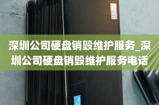 深圳公司硬盘销毁维护服务_深圳公司硬盘销毁维护服务电话