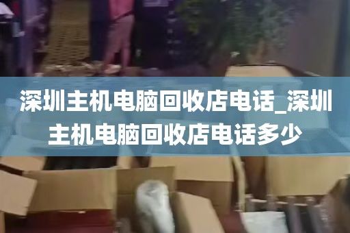 深圳主机电脑回收店电话_深圳主机电脑回收店电话多少
