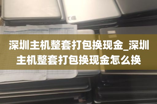 深圳主机整套打包换现金_深圳主机整套打包换现金怎么换