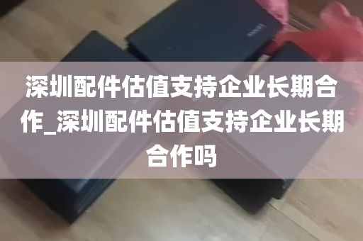 深圳配件估值支持企业长期合作_深圳配件估值支持企业长期合作吗