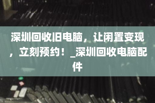 深圳回收旧电脑，让闲置变现，立刻预约！_深圳回收电脑配件