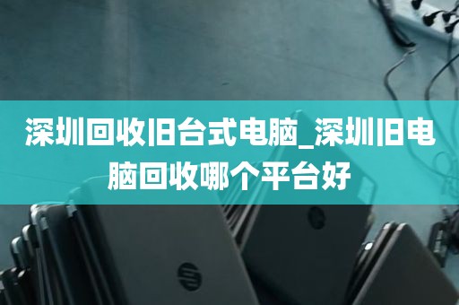 深圳回收旧台式电脑_深圳旧电脑回收哪个平台好