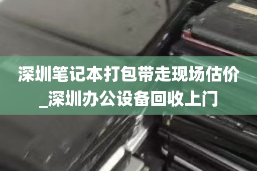 深圳笔记本打包带走现场估价_深圳办公设备回收上门