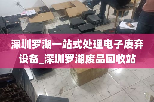 深圳罗湖一站式处理电子废弃设备_深圳罗湖废品回收站