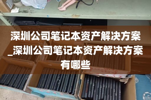 深圳公司笔记本资产解决方案_深圳公司笔记本资产解决方案有哪些