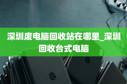深圳废电脑回收站在哪里_深圳回收台式电脑