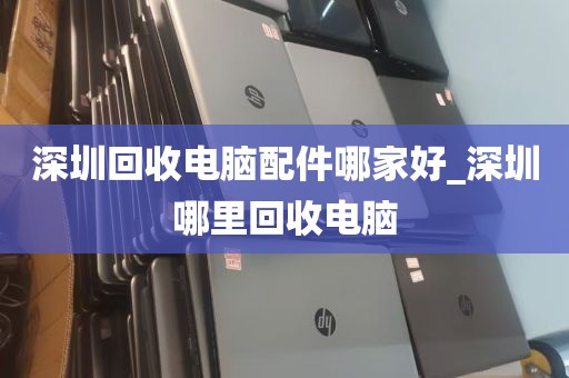 深圳回收电脑配件哪家好_深圳哪里回收电脑