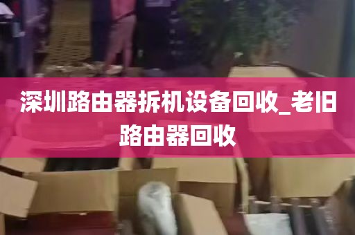 深圳路由器拆机设备回收_老旧路由器回收