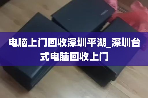 电脑上门回收深圳平湖_深圳台式电脑回收上门