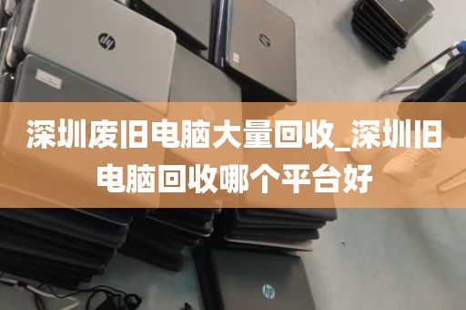 深圳废旧电脑大量回收_深圳旧电脑回收哪个平台好