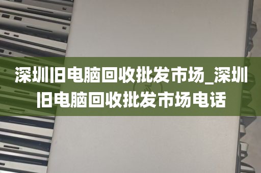 深圳旧电脑回收批发市场_深圳旧电脑回收批发市场电话