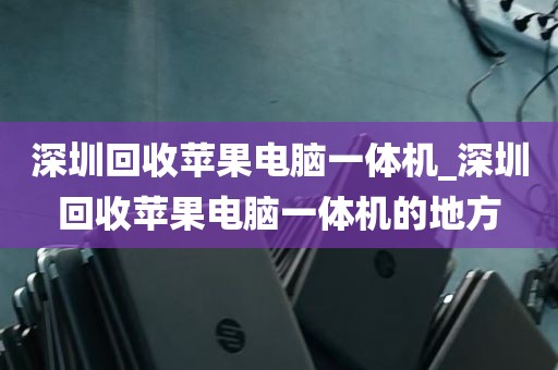 深圳回收苹果电脑一体机_深圳回收苹果电脑一体机的地方