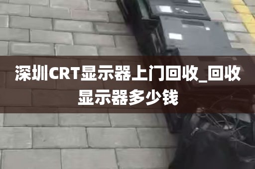 深圳CRT显示器上门回收_回收显示器多少钱