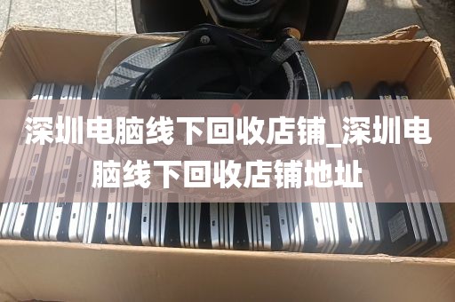 深圳电脑线下回收店铺_深圳电脑线下回收店铺地址