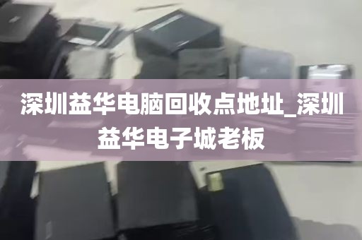 深圳益华电脑回收点地址_深圳益华电子城老板