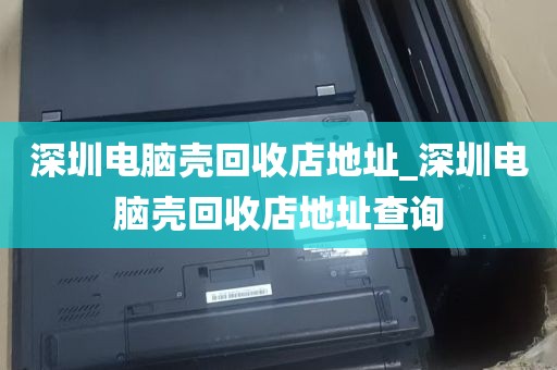 深圳电脑壳回收店地址_深圳电脑壳回收店地址查询