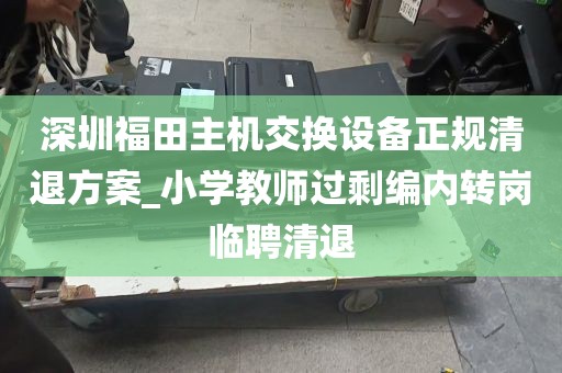 深圳福田主机交换设备正规清退方案_小学教师过剩编内转岗临聘清退