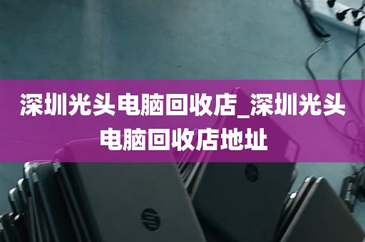 深圳光头电脑回收店_深圳光头电脑回收店地址