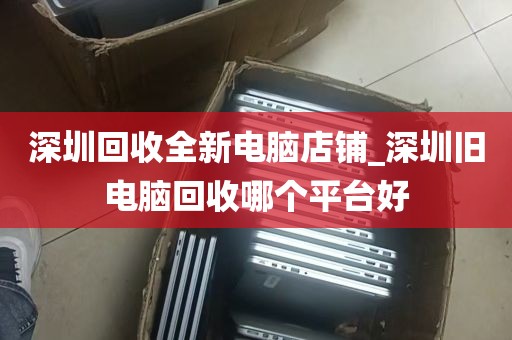 深圳回收全新电脑店铺_深圳旧电脑回收哪个平台好