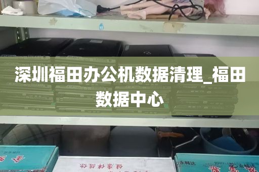 深圳福田办公机数据清理_福田数据中心