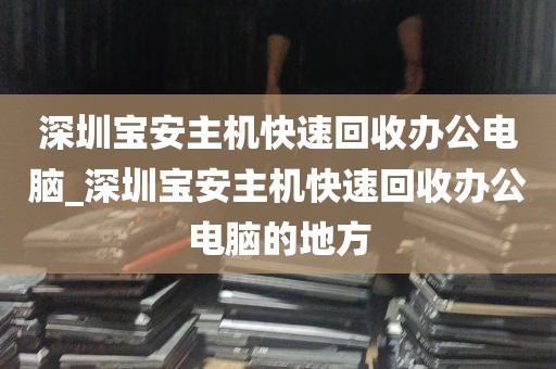 深圳宝安主机快速回收办公电脑_深圳宝安主机快速回收办公电脑的地方