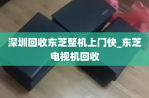 深圳回收东芝整机上门快_东芝电视机回收
