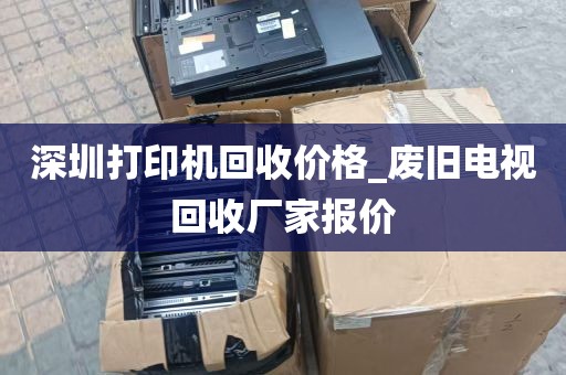 深圳打印机回收价格_废旧电视回收厂家报价