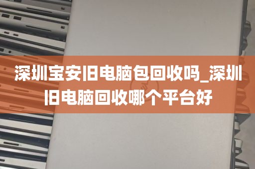 深圳宝安旧电脑包回收吗_深圳旧电脑回收哪个平台好