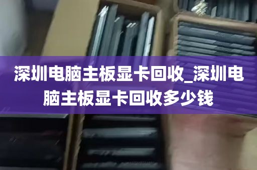 深圳电脑主板显卡回收_深圳电脑主板显卡回收多少钱