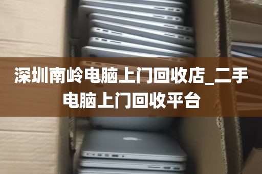 深圳南岭电脑上门回收店_二手电脑上门回收平台