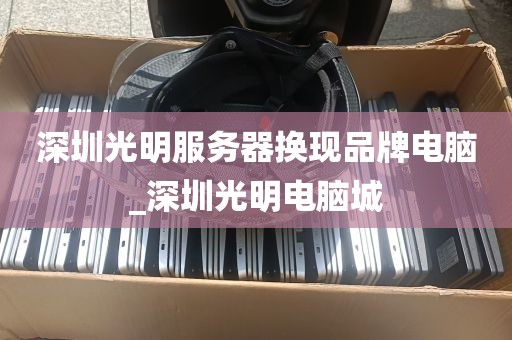 深圳光明服务器换现品牌电脑_深圳光明电脑城