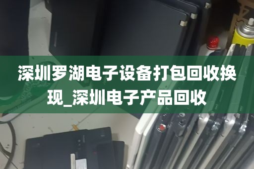 深圳罗湖电子设备打包回收换现_深圳电子产品回收