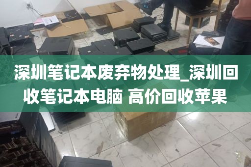 深圳笔记本废弃物处理_深圳回收笔记本电脑 高价回收苹果
