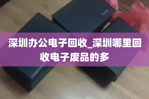 深圳办公电子回收_深圳哪里回收电子废品的多