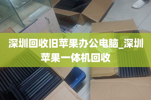 深圳回收旧苹果办公电脑_深圳苹果一体机回收