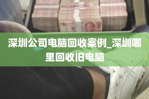 深圳公司电脑回收案例_深圳哪里回收旧电脑
