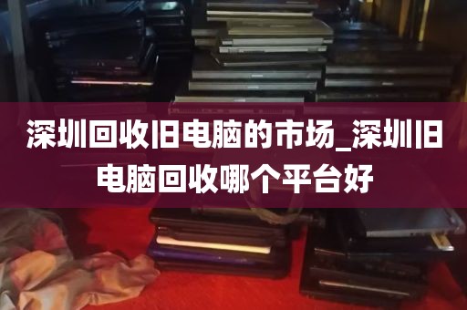 深圳回收旧电脑的市场_深圳旧电脑回收哪个平台好