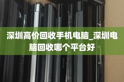 深圳高价回收手机电脑_深圳电脑回收哪个平台好