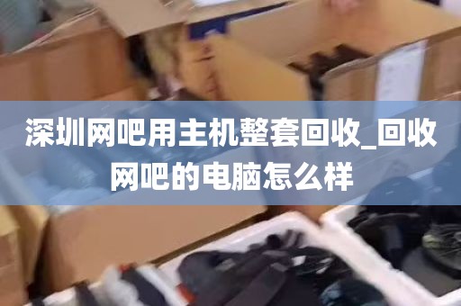 深圳网吧用主机整套回收_回收网吧的电脑怎么样