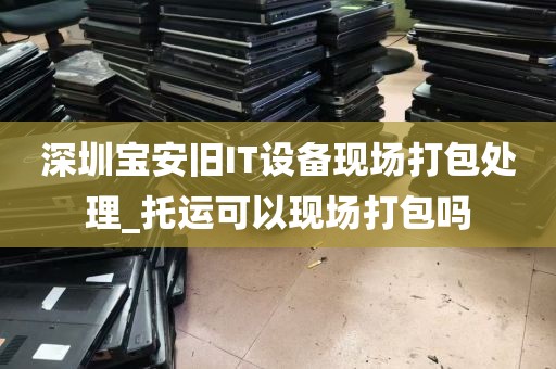 深圳宝安旧IT设备现场打包处理_托运可以现场打包吗