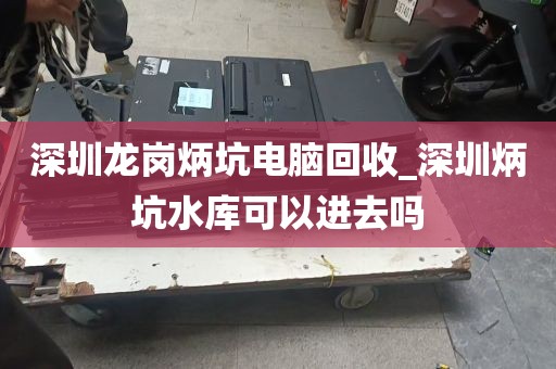 深圳龙岗炳坑电脑回收_深圳炳坑水库可以进去吗