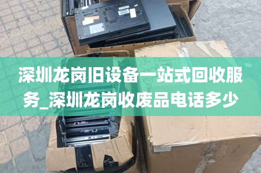 深圳龙岗旧设备一站式回收服务_深圳龙岗收废品电话多少