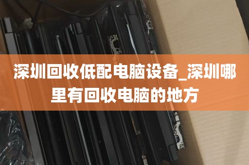 深圳回收低配电脑设备_深圳哪里有回收电脑的地方