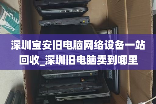 深圳宝安旧电脑网络设备一站回收_深圳旧电脑卖到哪里