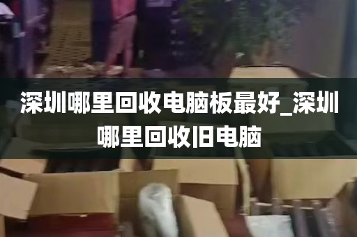 深圳哪里回收电脑板最好_深圳哪里回收旧电脑