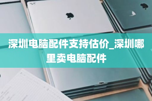 深圳电脑配件支持估价_深圳哪里卖电脑配件