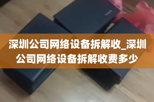 深圳公司网络设备拆解收_深圳公司网络设备拆解收费多少