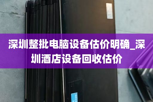 深圳整批电脑设备估价明确_深圳酒店设备回收估价
